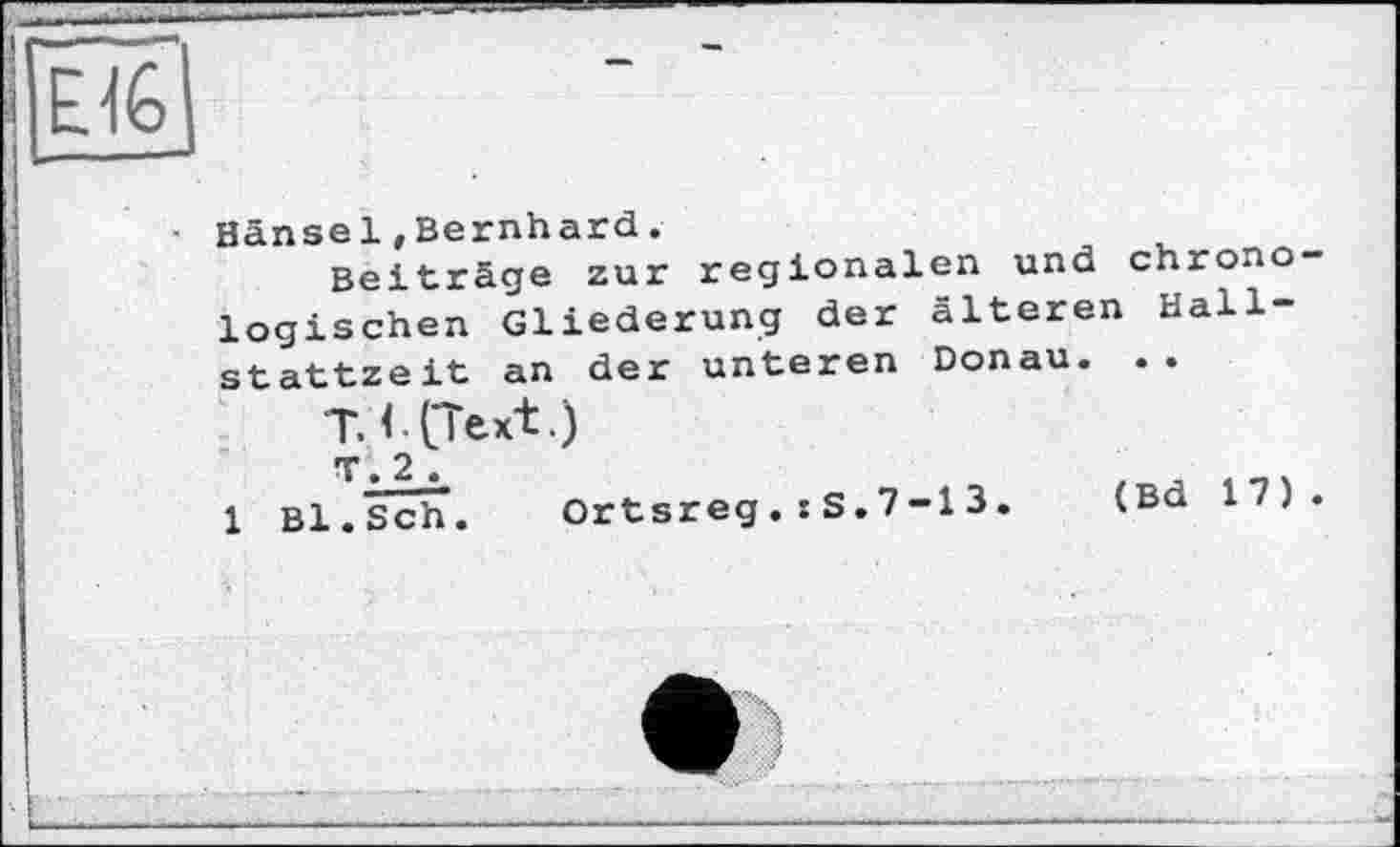 ﻿Hänsel»Bernhard.
Beiträge zur regionalen und chrono logischen Gliederung der älteren Hallstattzeit an der unteren Donau. ..
T. < CText.)
1 Bl.Sch. Ortsreg.: S.7-1 3. (Bd 17)